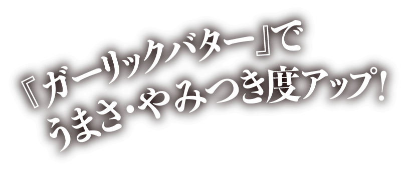 『ガーリックバター』でうまさ・やみつき度アップ！