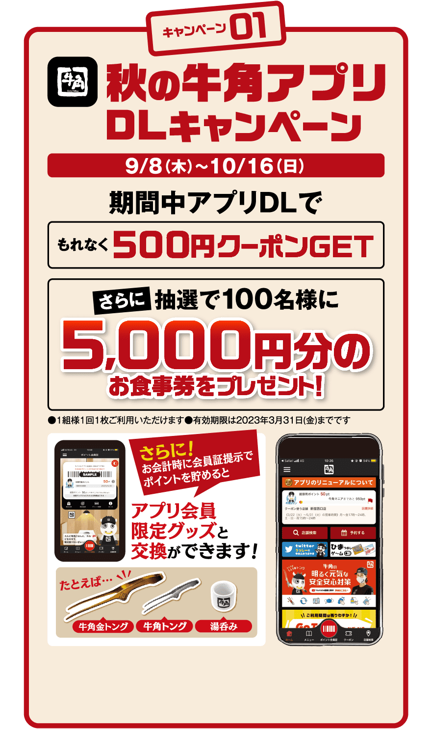 キャンペーン01：秋の牛角アプリDLキャンペーン 9/8(木)〜10/16(日) 期間中アプリDLでもれなく500円クーポンGET さらに抽選で100名様に5,000円分のお食事券をプレゼント！ さらに！お会計時に会員証提示でポイントを貯めるとアプリ会員限定グッズと交換ができます！