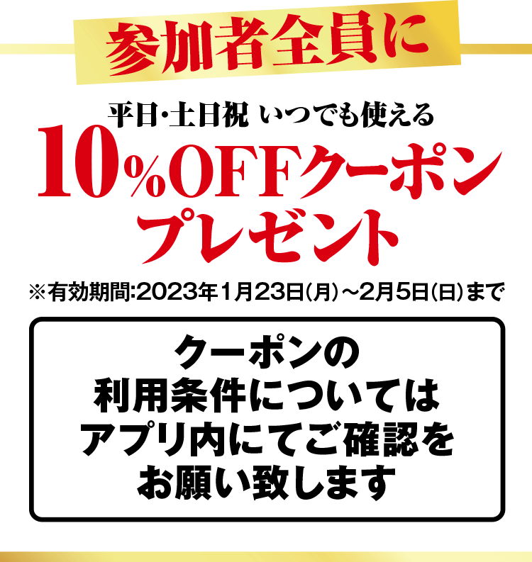 参加者全員に 平日・土日祝 いつでも使える10%OFFクーポンプレゼント ※有効期限:2023年1月23日(月)〜2月5日(日)まで クーポンの利用条件についてはアプリ内にてご確認お願い致します