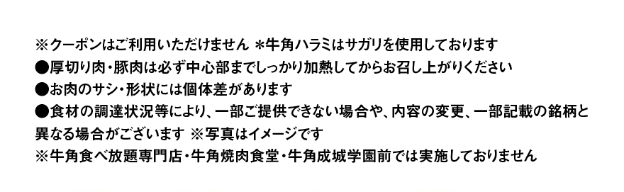 ※クーポンはご利用いただけません ＊牛角ハラミはサガリを使用しております ●厚切り肉・豚肉は必ず中心部までしっかり加熱してからお召し上がりください ●お肉のサシ・形状には個体差があります ●食材の調達状況等により、一部ご提供できない場合や、内容の変更、一部記載の銘柄と異なる場合がございます ※写真はイメージです ※牛角食べ放題専門店・牛角焼肉食堂・牛角成城学園前では実施しておりません