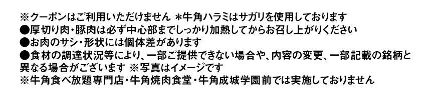 ※クーポンはご利用いただけません *牛角ハラミはサガリを使用しております ●厚切り肉・豚肉は必ず中心部までしっかり加熱してからお召し上がりください ●お肉のサシ・形状には個体差があります ●食材の調達状況等により、一部ご提供できない場合や、内容の変更、一部記載の銘柄と異なる場合がございます※写真はイメージです ※牛角食べ放題専門店・牛角焼肉食堂・牛角成城学園前では実施しておりません