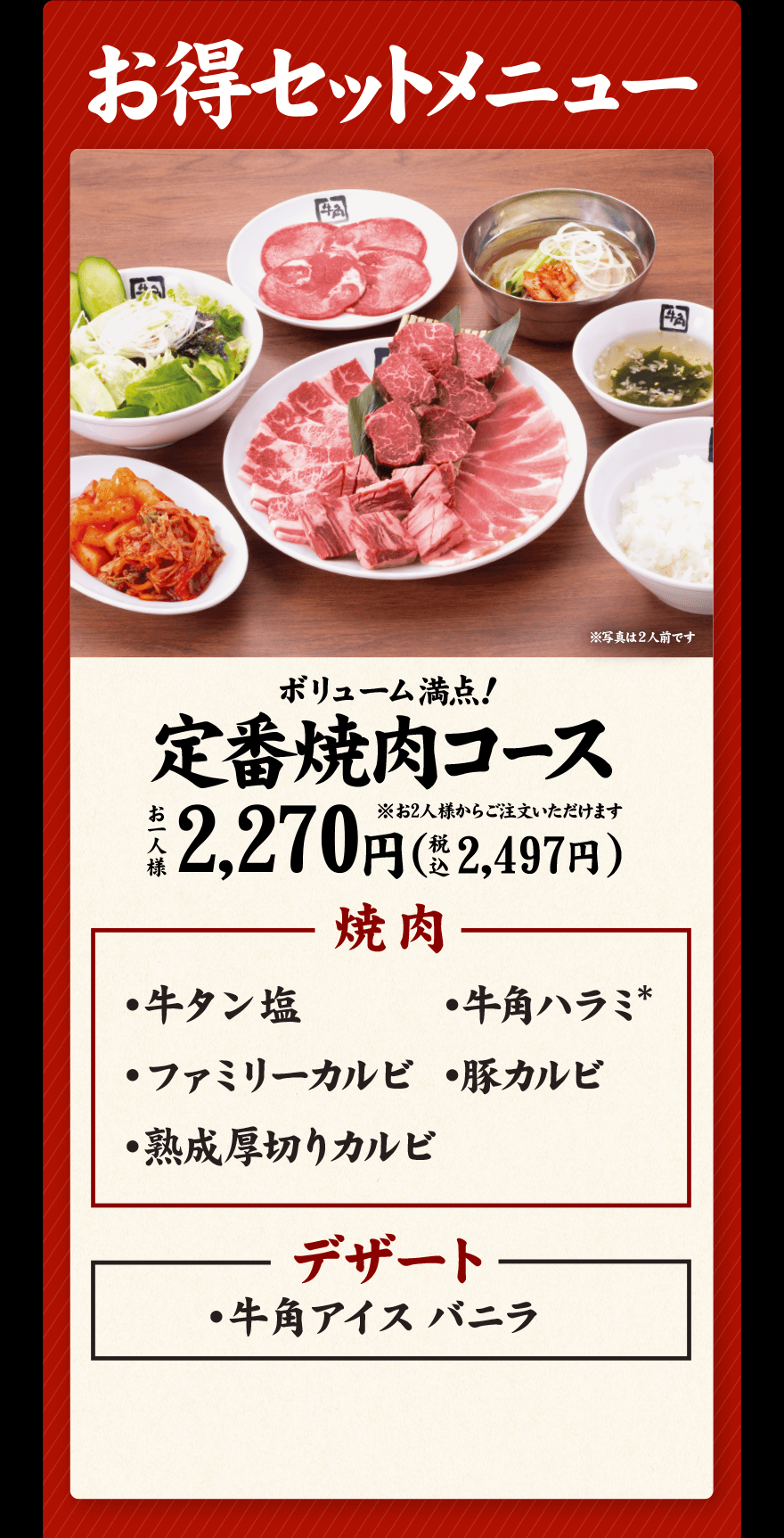 お得セットメニュー ボリューム満点！定番焼肉コース ※お2人様からご注文いただけます お一人様 2,270円(税込2,497円) 焼肉 ・牛タン塩 ・牛角ハラミ* ・ファミリーカルビ ・豚カルビ ・熟成厚切りカルビ デザート ・牛角アイスバニラ
