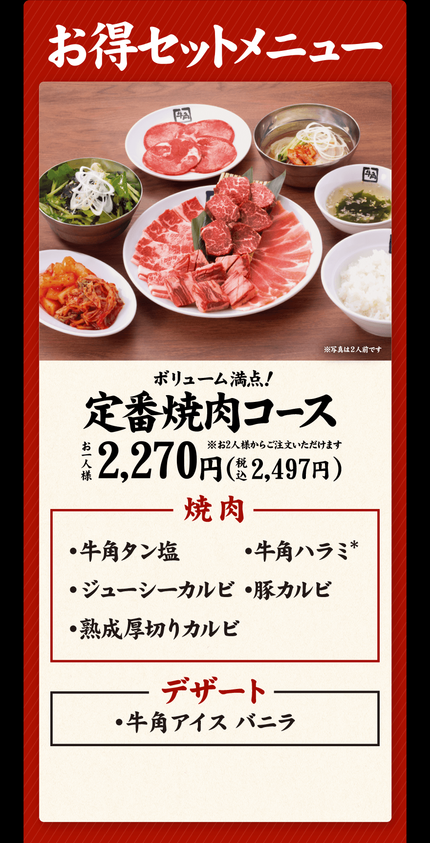 お得セットメニュー ボリューム満点！定番焼肉コース ※お2人様からご注文いただけます お一人様 2,270円(税込2,497円) 焼肉 ・牛角タン塩 ・牛角ハラミ* ・ジューシーカルビ ・豚カルビ ・熟成厚切りカルビ デザート ・牛角アイスバニラ