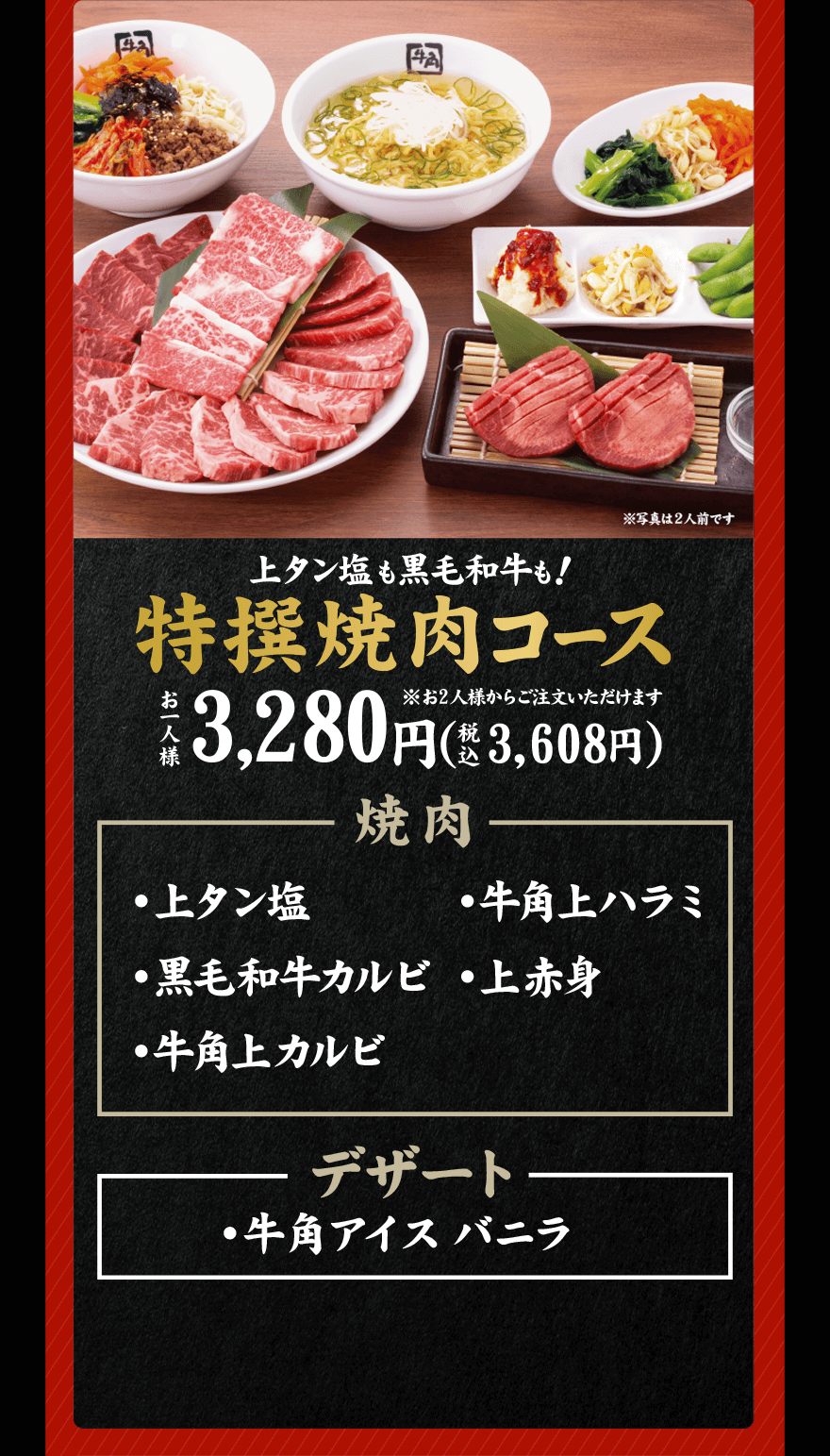 上タン塩も黒毛和牛も！ 特撰焼肉コース ※お2人様からご注文いただけます お一人様 3,280円(税込3,608円) 焼肉 ・上タン塩 ・牛角上ハラミ ・黒毛和牛カルビ ・上赤身 ・牛角上カルビ デザート ・牛角アイスバニラ