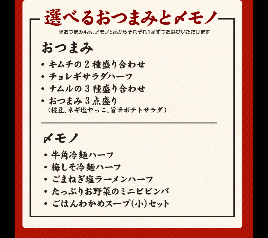 選べるおつまみと〆モノ ※おつまみ４品、〆モノ５品からそれぞれ１品ずつお選びいただけます おつまみ ・キムチの2種盛り合わせ ・チョレギサラダハーフ ・ナムルの3種盛り合わせ おつまみ3点盛り（枝豆、ネギ塩やっこ、旨辛ポテトサラダ） 〆モノ ・牛角冷麺ハーフ ・梅しそ冷麺ハーフ ・ごまねぎ塩ラーメンハーフ ・たっぷりお野菜のミニビビンバ ・ごはんわかめスープ(小)セット