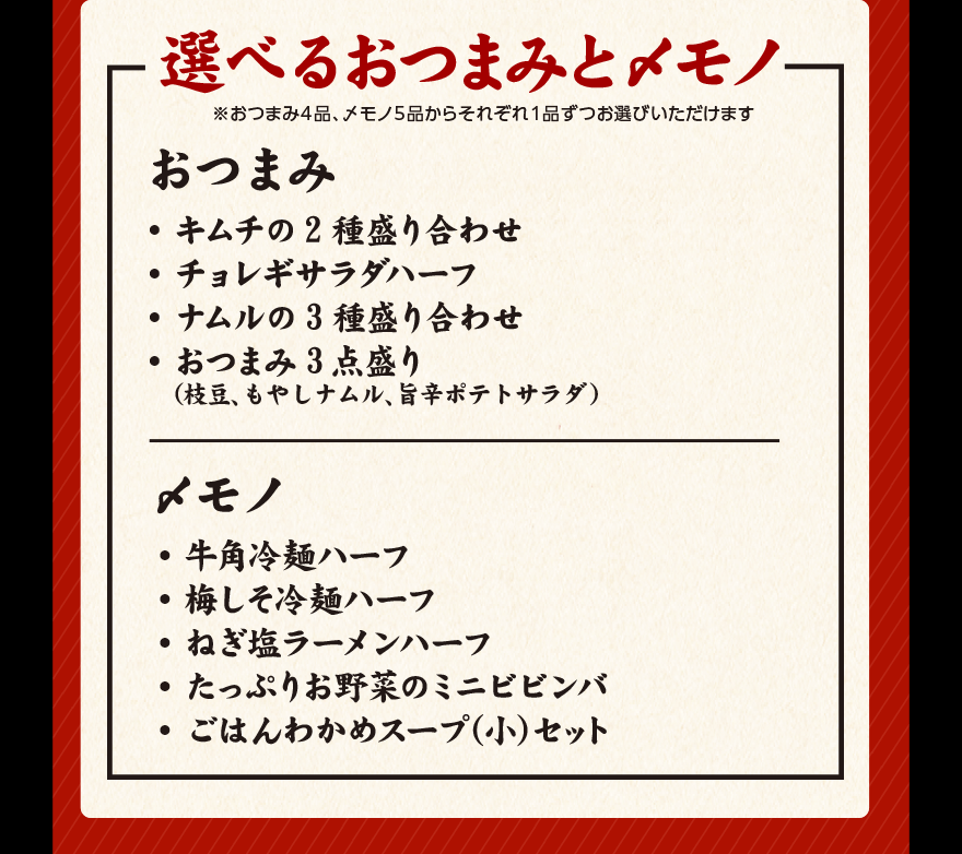 選べるおつまみと〆モノ ※おつまみ４品、〆モノ５品からそれぞれ１品ずつお選びいただけます おつまみ ・キムチの2種盛り合わせ ・チョレギサラダハーフ ・ナムルの3種盛り合わせ おつまみ3点盛り（枝豆、もやしナムル、旨辛ポテトサラダ） 〆モノ ・牛角冷麺ハーフ ・梅しそ冷麺ハーフ ・ねぎ塩ラーメンハーフ ・たっぷりお野菜のミニビビンバ ・ごはんわかめスープ(小)セット