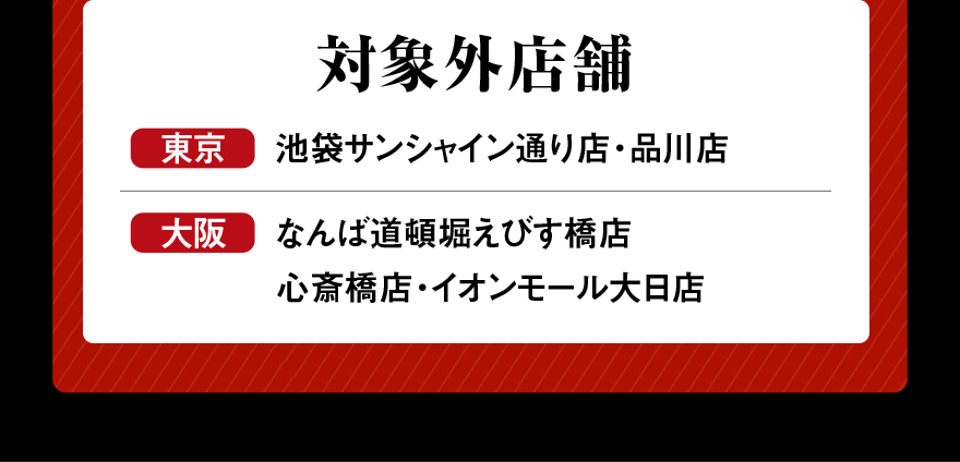 対象外店舗 東京 池袋サンシャイン通り店・品川店 大阪 なんば道頓堀えびす橋店 心斎橋店・イオンモール大日店