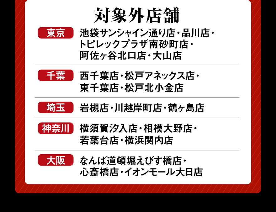 対象外店舗 東京 池袋サンシャイン通り店・品川店・トピレックプラザ南砂町店・阿佐ヶ谷北口店・大山店 千葉 西千葉店・松戸アネックス店・東千葉店・松戸北小金店 埼玉 岩槻店・川越岸町店・鶴ヶ島店 神奈川 横須賀汐入店・相模大野店・若葉台店・横浜関内店 大阪 なんば道頓堀えびす橋店・心斎橋店・イオンモール大日店
