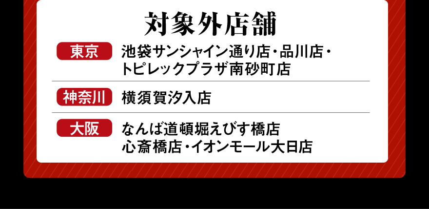 対象外店舗 東京 池袋サンシャイン通り店・品川店・トピレックプラザ南砂町店 神奈川 横須賀汐入店 大阪 なんば道頓堀えびす橋店 心斎橋店・イオンモール大日店