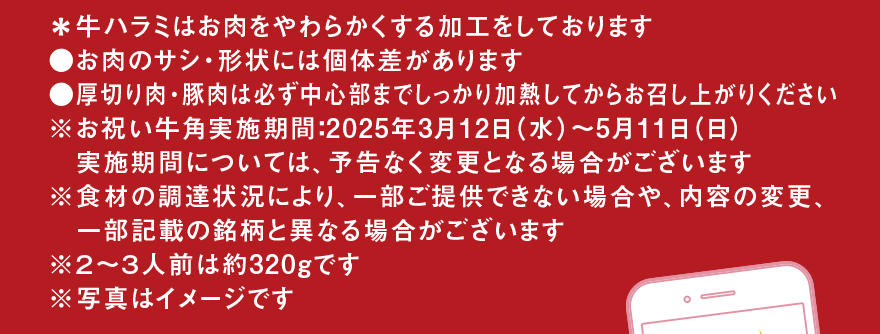 ＊牛ハラミはお肉をやわらかくする加工をしております●お肉のサシ・形状には個体差があります●厚切り肉・豚肉は必ず中心部までしっかり加熱してからお召し上がりください※お祝い牛角実施期間:2025年3月12日(水)～5月11日(日) 実施期間については、予告なく変更となる場合がございます※食材の調達状況により、一部ご提供できない場合や、内容の変更、一部記載の銘柄と異なる場合がございます※2～3人前は約320gです※写真はイメージです