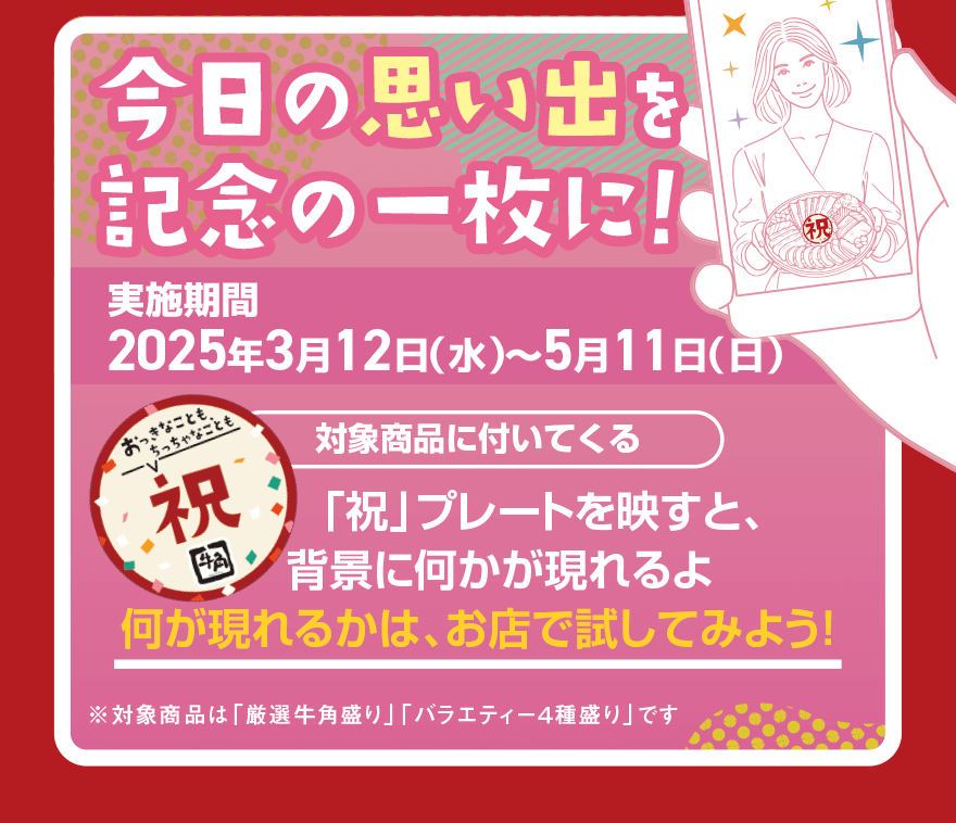 今日の思い出を記念の一枚に！実施期間2025年3月12日(水)～5月11日(日)対象商品に付いてくる「祝」プレートを映すと、背景に何かが現れるよ 何が現れるかは、お店で試してみよう！※対象商品は「厳選牛角盛り」 「バラエティー4種盛り」です