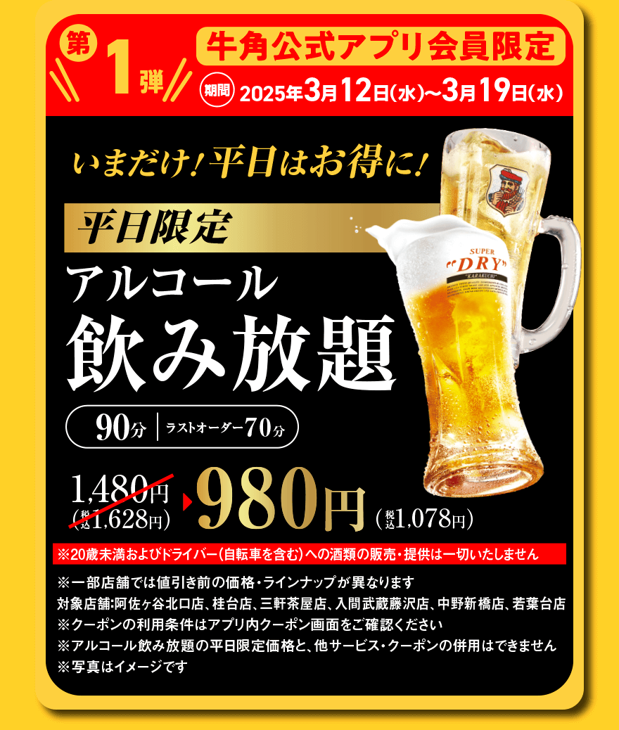第1弾 牛角公式アプリ会員限定 期間:2025年3月12日(水)～3月19日(水)いまだけ！平日はお得に！平日限定アルコール飲み放題 90分｜ラストオーダー70分 1,480円(税込1,628円)→980円(税込1,078円)※20歳未満およびドライバー(自転車を含む)への酒類の販売・提供は一切いたしません※一部店舗では値引き前の価格・ラインナップが異なります　対象店舗:阿佐ヶ谷北口店、桂台店、三軒茶屋店、入間武蔵藤沢店、中野新橋店、若葉台店　※クーポンの利用条件はアプリ内クーポン画面をご確認ください※アルコール飲み放題の平日限定価格と、他サービス・クーポンの併用はできません※写真はイメージです