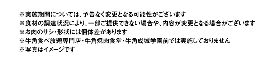 ※実施期間については、予告なく変更となる可能性がございます※食材の調達状況により、一部ご提供できない場合や、内容が変更となる場合がございます※お肉のサシ・形状には個体差があります※牛角食べ放題専門店・牛角焼肉食堂・牛角成城学園前では実施しておりません※写真はイメージです