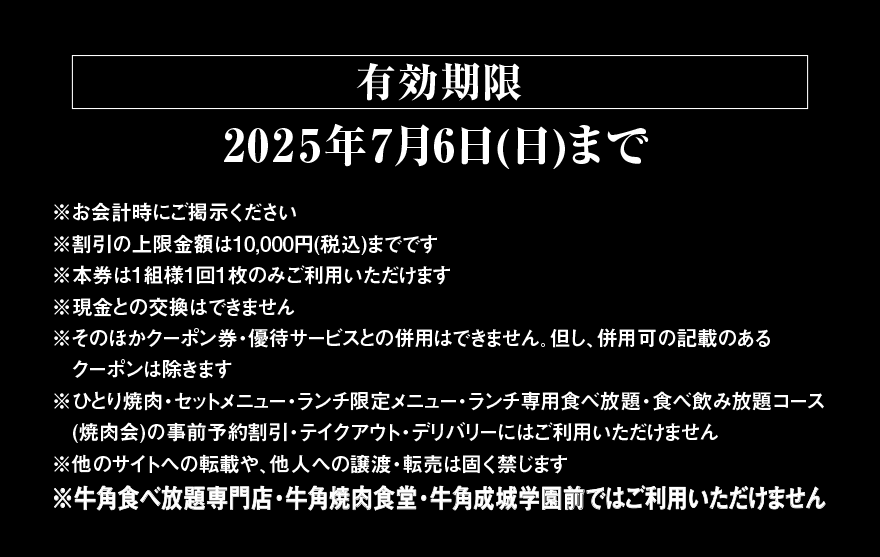 【有効期限】2025年7月6日(日)まで ※お会計時にご掲示ください ※割引の上限金額は10,000円(税込)までです ※本券は1組様1回1枚のみご利用いただけます ※現金との交換はできません ※そのほかクーポン券・優待サービスとの併用はできません。但し、併用可の記載のあるクーポンは除きます ※ひとり焼肉・セットメニュー・ランチ限定メニュー・ランチ専用食べ放題・食べ飲み放題コース (焼肉会)の事前予約割引・テイクアウト・デリバリーにはご利用いただけません ※他のサイトへの転載や、他人への譲渡・転売は固く禁じます ※牛角食べ放題専門店・牛角焼肉食堂・牛角成城学園前ではご利用いただけません