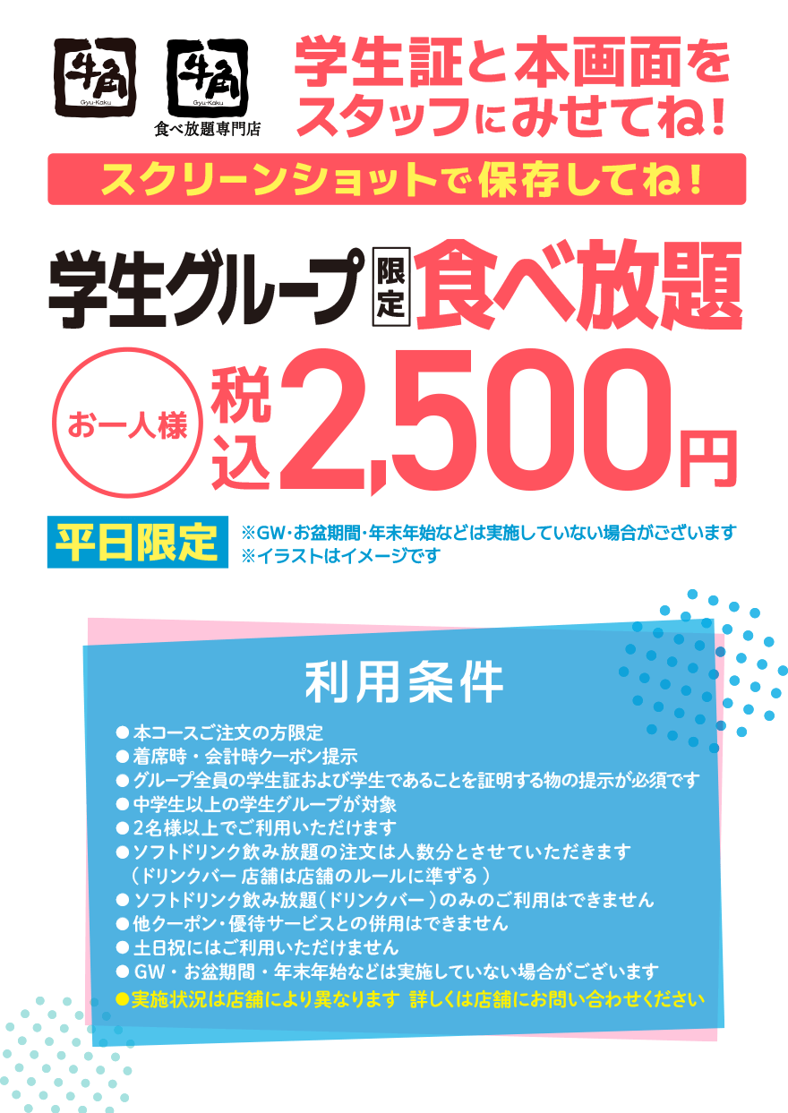 【牛角】【牛角食べ放題専門店】学生証と本画面をスタッフに見せてね!スクリーンショットを保存してね!【平日限定】学生グループ限定食べ放題 お一人様 税込2,500円 ※GW・お盆期間・年末年始などは実施していない場合がございます ※イラストはイメージです 【利用条件】●本コースご注文の方限定●着席時・会計時クーポン提示●グループ全員の学生証および学生であることを証明する物の提示が必須です●中学生以上の学生グループが対象●2名様以上でご利用いただけます●ソフトドリンク飲み放題の注文は人数分とさせていただきます (ドリンクバー店舗は店舗のルールに準ずる)●ソフトドリンク飲み放題(ドリンクバー)のみのご利用はできません●他クーポン・優待サービスとの併用はできません●土日祝にはご利用いただけません●GW・お盆期間・年末年始などは実施していない場合がございます●実施状況は店舗により異なります 詳しくは店舗にお問い合わせください
