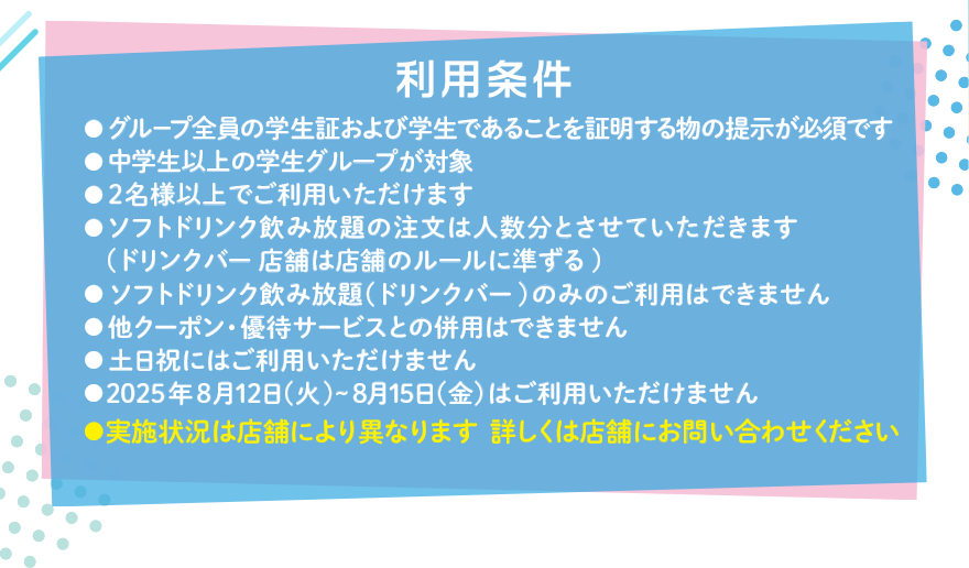 利用条件 ●グループ全員の学生証および学生であることを証明する物の提示が必須です ●中学生以上の学生グループが対象 ●2名様以上でご利用いただけます ●ソフトドリンク飲み放題の注文は人数分とさせていただきます(ドリンクバー店舗は店舗のルールに準ずる) ●ソフトドリンク飲み放題(ドリンクバー)のみのご利用はできません ●他クーポン・優待サービスとの併用はできません ●土日祝にはご利用いただけません ●2025年8月12日(火)~8月15日(金)はご利用いただけません ●実施状況は店舗により異なります 詳しくは店舗にお問い合わせください