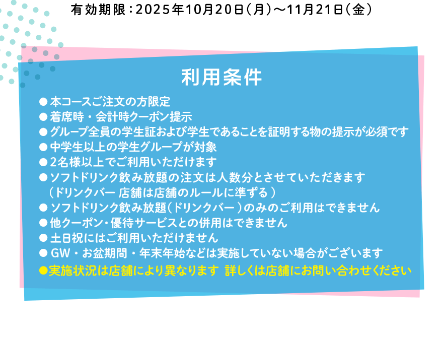 有効期限:2025年10月20日(月)~11月21日(金) 【利用条件】●本コースご注文の方限定●着席時・会計時クーポン提示●グループ全員の学生証および学生であることを証明する物の提示が必須です●中学生以上の学生グループが対象●2名様以上でご利用いただけます●ソフトドリンク飲み放題の注文は人数分とさせていただきます (ドリンクバー店舗は店舗のルールに準ずる)●ソフトドリンク飲み放題(ドリンクバー)のみのご利用はできません●他クーポン・優待サービスとの併用はできません●土日祝にはご利用いただけません●GW・お盆期間・年末年始などは実施していない場合がございます●実施状況は店舗により異なります 詳しくは店舗にお問い合わせください