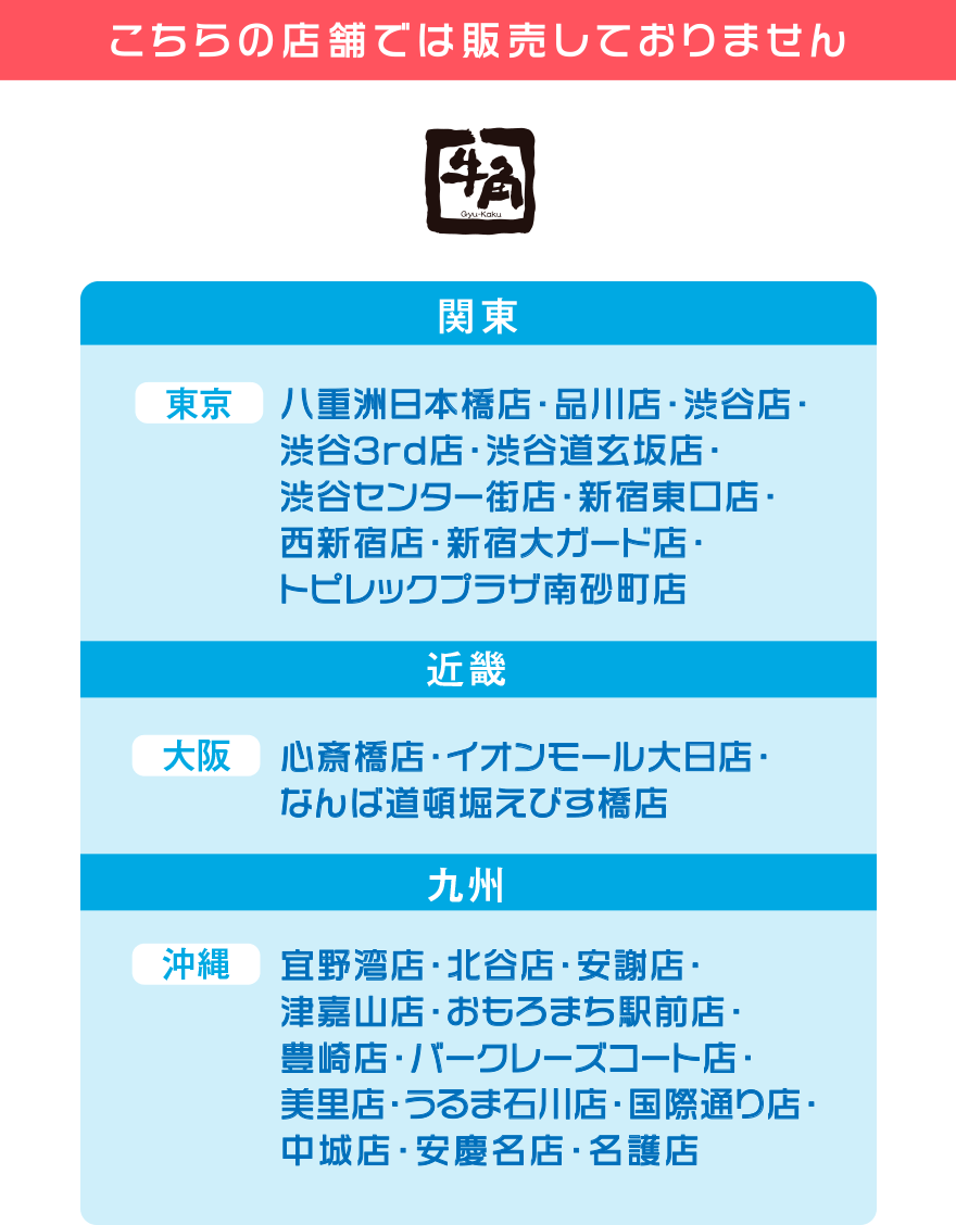【こちらの店舗では販売しておりません】牛角【関東】東京：八重洲日本橋店・品川店・渋谷店・渋谷3rd店・渋谷道玄坂店・渋谷センター街店・新宿東口店・西新宿店・新宿大ガード店・トピレックプラザ南砂町店 【近畿】大阪：心斎橋店・イオンモール大日店・なんば道頓堀えびす橋店 【九州】沖縄：宜野湾店・北谷店・安謝店・津嘉山店・おもろまち駅前店・豊崎店・バークレーズコート店・美里店・うるま石川店・国際通り店・中城店・安慶名店・名護店