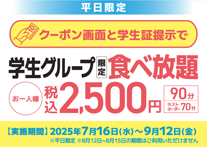 【平日限定】クーポン画面と学生証提示で 学生グループ限定 食べ放題 お一人様 税込2,500円【90分】【ラストオーダー70分】【実施期間】2025年7月16日(水)~9月12日(金) ※平日限定 ※8月12日~8月15日の期間はご利用いただけません