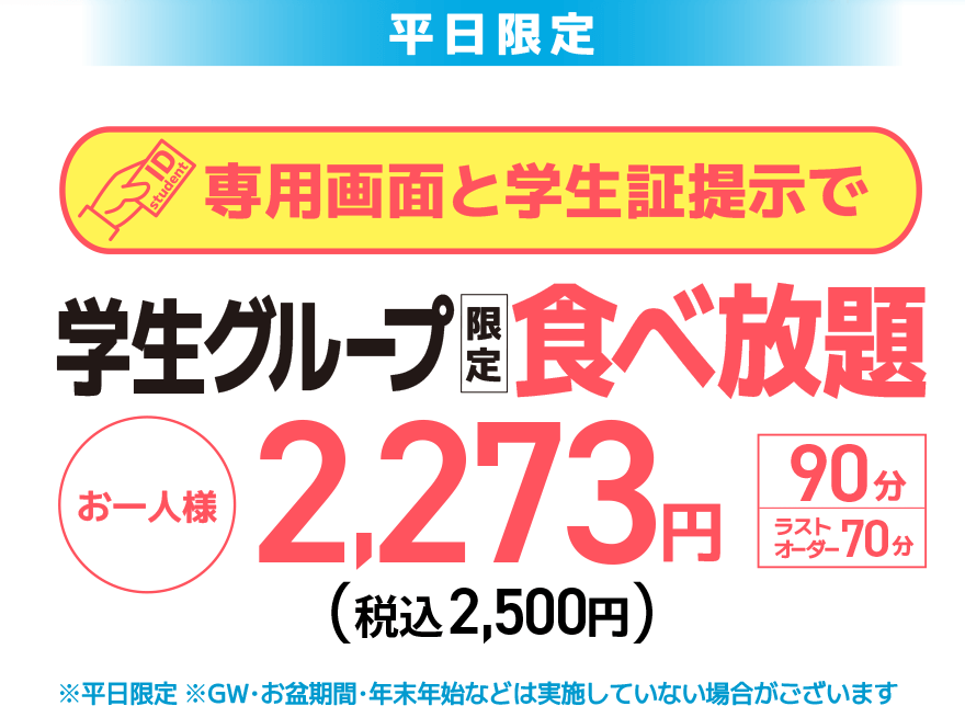 【平日限定】専用画面と学生証提示で 学生グループ限定 食べ放題 お一人様 2,273円（税込 2.500円）【90分】【ラストオーダー70分】※平日限定 ※GW・お盆期間・年末年始などは実施していない場合がございます
