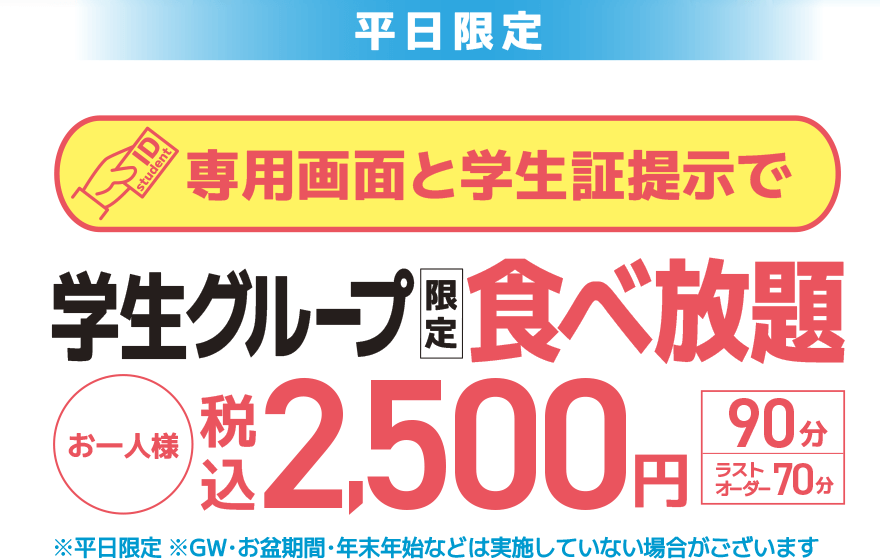 【平日限定】専用画面と学生証提示で 学生グループ限定 食べ放題 お一人様 税込2,500円【90分】【ラストオーダー70分】※平日限定 ※GW・お盆期間・年末年始などは実施していない場合がございます
