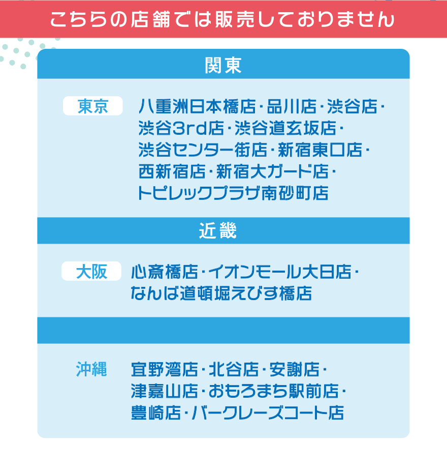 こちらの店舗では販売しておりません【関東】[東京]八重洲日本橋店・品川店・渋谷店・渋谷3rd店・渋谷道玄坂店· 渋谷センター街店・新宿東口店・西新宿店・新宿大ガード店・トピレックプラザ南砂町店【近畿】[大阪]心斎橋店・イオンモール大日店・ なんば道頓堀えびす橋店 [沖縄]宜野湾店・北谷店・安謝店・津嘉山店・おもろまち駅前店・豊崎店・バークレーズコート店