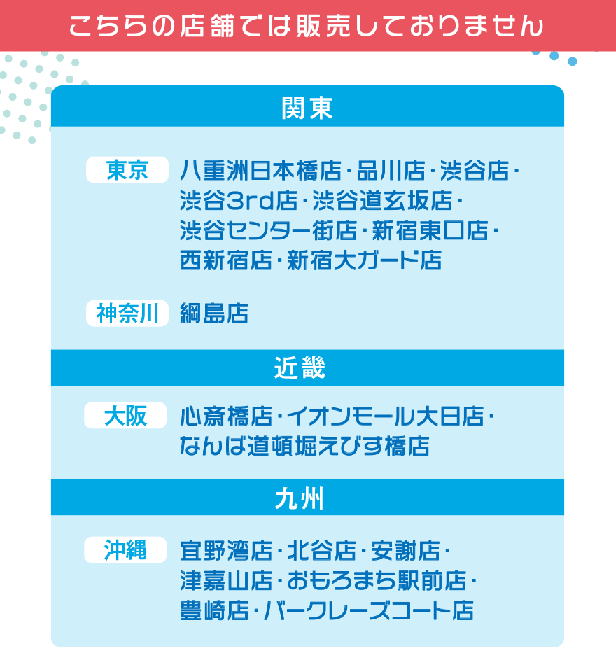 こちらの店舗では販売しておりません【関東】[東京]八重洲日本橋店・品川店・渋谷店・渋谷3rd店・渋谷道玄坂店・渋谷センター街店・新宿東口店・西新宿店・新宿大ガード店 [神奈川]綱島店【近畿】[大阪]心斎橋店・イオンモール大日店・なんば道頓堀えびす橋店[沖縄]宜野湾店・北谷店・安謝店・津嘉山店・おもろまち駅前店・豊崎店・バークレーズコート店