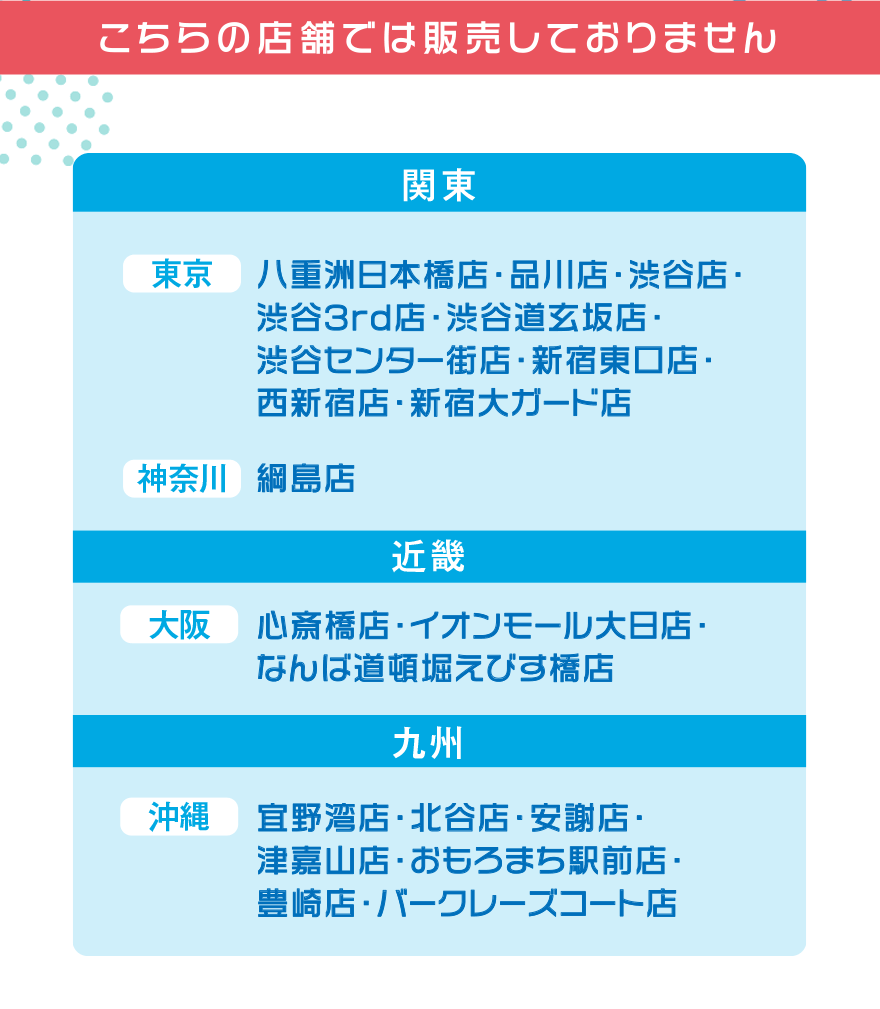 こちらの店舗では販売しておりません【関東】[東京]八重洲日本橋店・品川店・渋谷店・渋谷3rd店・渋谷道玄坂店・渋谷センター街店・新宿東口店・西新宿店・新宿大ガード店 [神奈川]綱島店【近畿】[大阪]心斎橋店・イオンモール大日店・なんば道頓堀えびす橋店【九州】[沖縄]宜野湾店・北谷店・安謝店・津嘉山店・おもろまち駅前店・豊崎店・バークレーズコート店