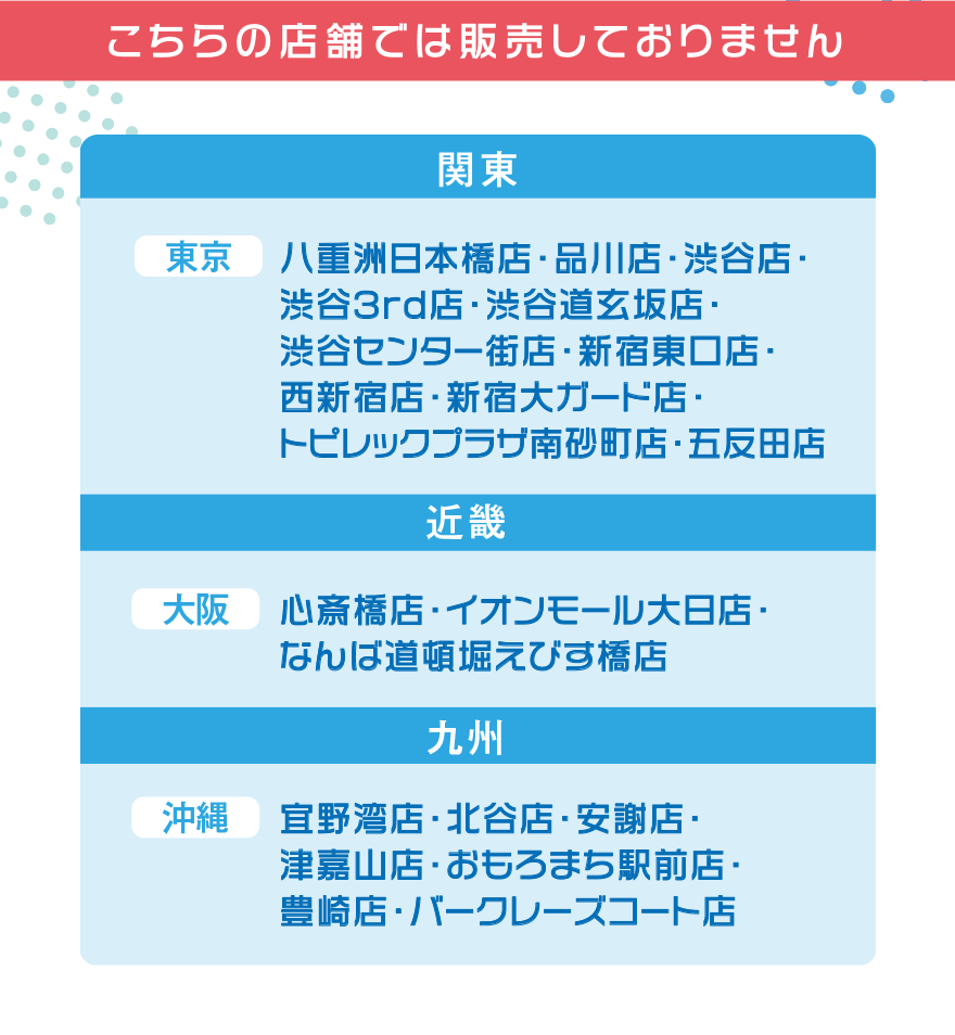 こちらの店舗では販売しておりません【関東】[東京]八重洲日本橋店・品川店・渋谷店・渋谷3rd店・渋谷道玄坂店・渋谷センター街店・新宿東口店・西新宿店・新宿大ガード店・トピレックプラザ南砂町店・五反田店【近畿】[大阪]心斎橋店・イオンモール大日店・なんば道頓堀えびす橋店[沖縄]宜野湾店・北谷店・安謝店・津嘉山店・おもろまち駅前店・豊崎店・バークレーズコート店