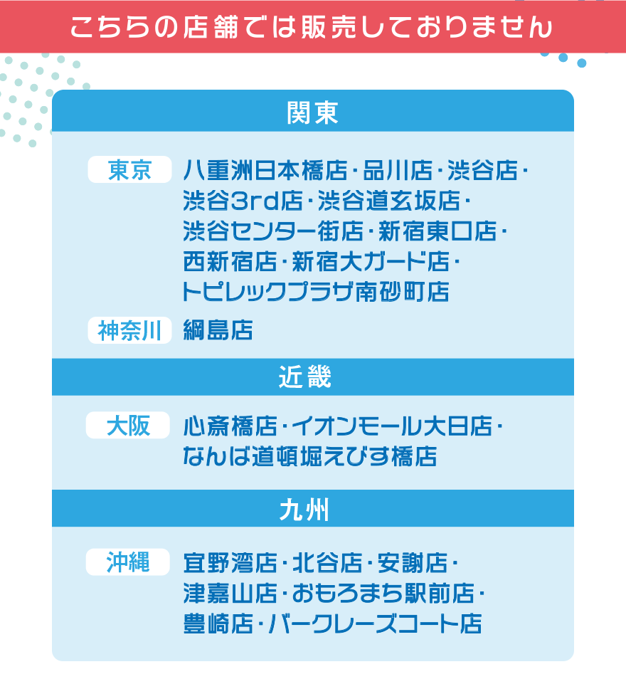 こちらの店舗では販売しておりません【関東】[東京]八重洲日本橋店・品川店・渋谷店・渋谷3rd店・渋谷道玄坂店・渋谷センター街店・新宿東口店・西新宿店・新宿大ガード店・トピレックプラザ南砂町店 [神奈川]綱島店【近畿】[大阪]心斎橋店・イオンモール大日店・なんば道頓堀えびす橋店[沖縄]宜野湾店・北谷店・安謝店・津嘉山店・おもろまち駅前店・豊崎店・バークレーズコート店