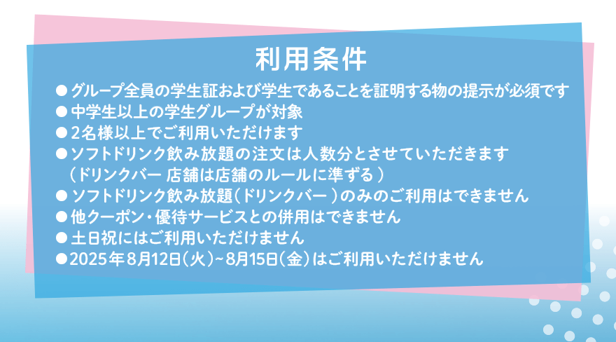 利用条件 ●グループ全員の学生証および学生であることを証明する物の提示が必須です ●中学生以上の学生グループが対象 ●2名様以上でご利用いただけます ●ソフトドリンク飲み放題の注文は人数分とさせていただきます(ドリンクバー店舗は店舗のルールに準ずる) ●ソフトドリンク飲み放題(ドリンクバー)のみのご利用はできません ●他クーポン・優待サービスとの併用はできません ●土日祝にはご利用いただけません ●2025年8月12日(火)~8月15日(金)はご利用いただけません
