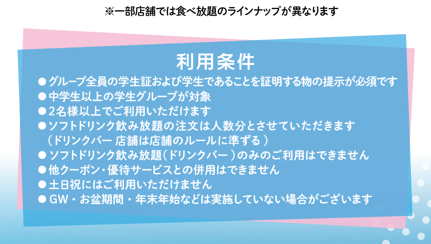 ※一部店舗では食べ放題のラインナップが異なります 利用条件 ●グループ全員の学生証および学生であることを証明する物の提示が必須です ●中学生以上の学生グループが対象 ●2名様以上でご利用いただけます ●ソフトドリンク飲み放題の注文は人数分とさせていただきます（ドリンクバー店舗は店舗のルールに準ずる）●ソフトドリンク飲み放題（ドリンクバー）のみのご利用はできません ●他クーポン・優待サービスとの併用はできません ●土日祝にはご利用いただけません ●GW・お盆期間・年末年始などは実施していない場合がございます