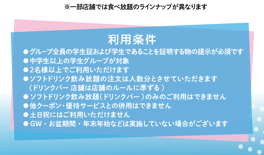 ※一部店舗では食べ放題のラインナップが異なります 利用条件 ●グループ全員の学生証および学生であることを証明する物の提示が必須です ●中学生以上の学生グループが対象 ●2名様以上でご利用いただけます ●ソフトドリンク飲み放題の注文は人数分とさせていただきます（ドリンクバー店舗は店舗のルールに準ずる）●ソフトドリンク飲み放題（ドリンクバー）のみのご利用はできません ●他クーポン・優待サービスとの併用はできません ●土日祝にはご利用いただけません ●GW・お盆期間・年末年始などは実施していない場合がございます