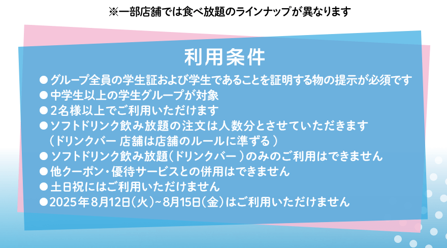 ※一部店舗では食べ放題のラインナップが異なります 利用条件 ●グループ全員の学生証および学生であることを証明する物の提示が必須です ●中学生以上の学生グループが対象 ●2名様以上でご利用いただけます ●ソフトドリンク飲み放題の注文は人数分とさせていただきます(ドリンクバー店舗は店舗のルールに準ずる) ●ソフトドリンク飲み放題(ドリンクバー)のみのご利用はできません ●他クーポン・優待サービスとの併用はできません ●土日祝にはご利用いただけません ●2025年8月12日(火)~8月15日(金)はご利用いただけません