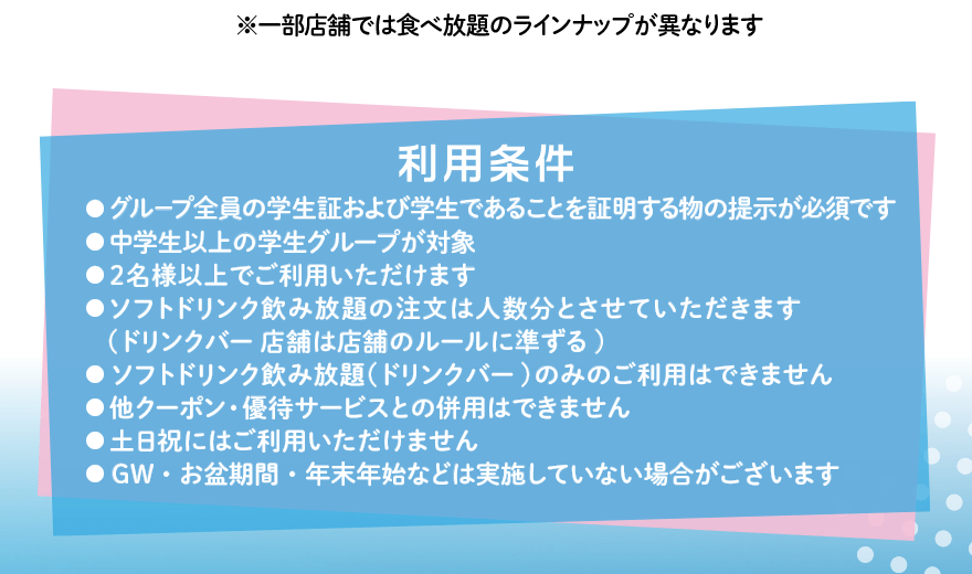 利用条件 ●グループ全員の学生証および学生であることを証明する物の提示が必須です ●中学生以上の学生グループが対象 ●2名様以上でご利用いただけます ●ドリンク&パフェバーのみのご利用はできません ●他クーポン・優待サービスとの併用はできません ●土日祝にはご利用いただけません ●GW・お盆期間・年末年始などは実施していない場合がございます