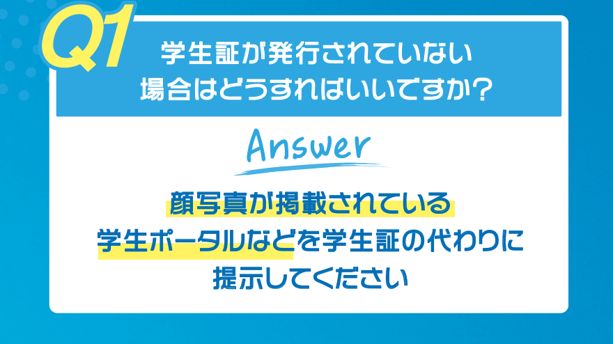 【Q1】学生証が発行されていない場合はどうすればいいですか?【Answer】顔写真が掲載されている学生ポータルなどを学生証の代わりに提示してください