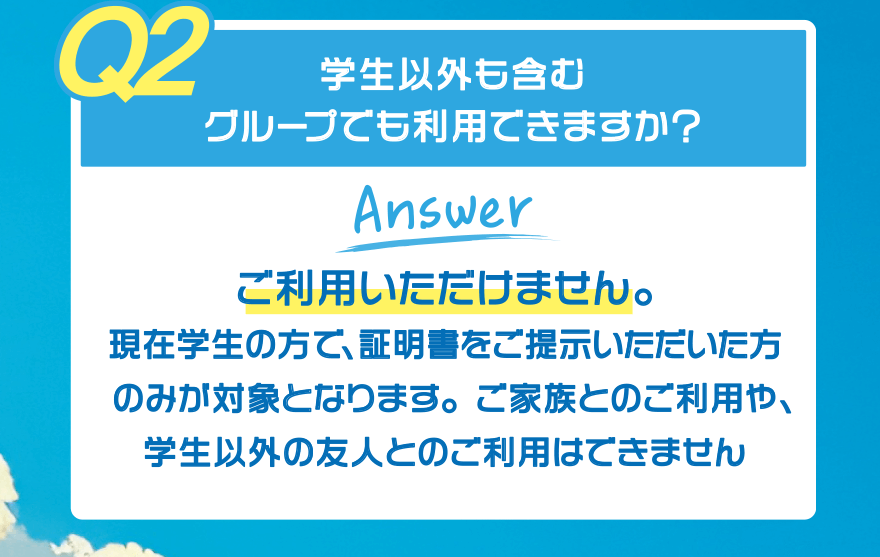 【Q2】学生以外も含むグループでも利用できますか?【Answer】ご利用いただけません。現在学生の方で、証明書をご提示いただいた方のみが対象となります。ご家族とのご利用や、学生以外の友人とのご利用はできません