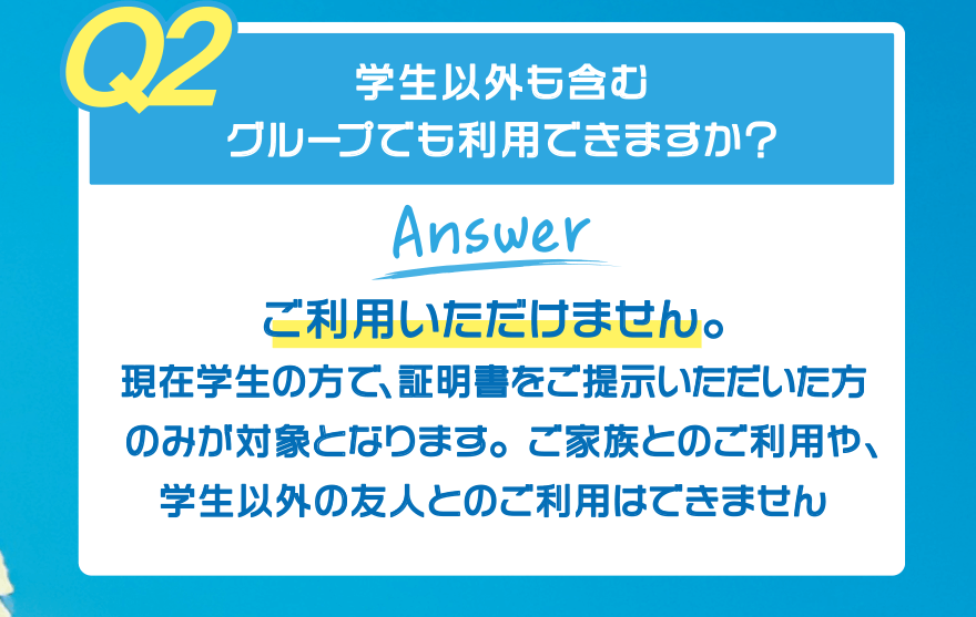 【Q2】学生以外も含むグループでも利用できますか?【Answer】ご利用いただけません。現在学生の方で、証明書をご提示いただいた方のみが対象となります。ご家族とのご利用や、学生以外の友人とのご利用はできません