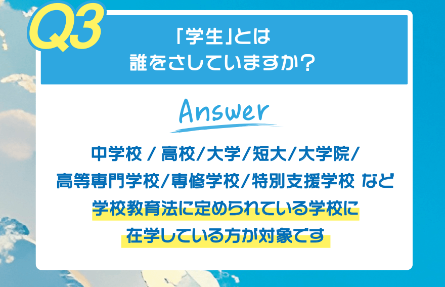 【Q3】「学生」とは誰をさしていますか?【Answer】中学校/高校/大学/短大/大学院/高等専門学校/専修学校/特別支援学校 など 学校教育法に定められている学校に在学している方が対象です