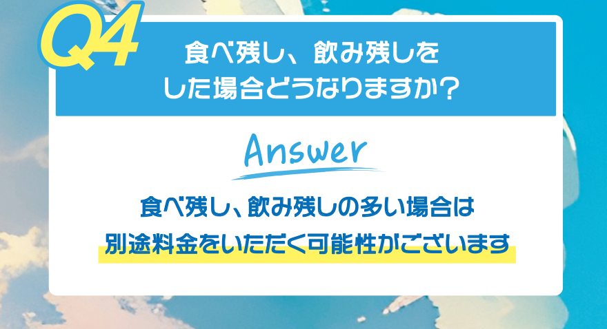【Q4】食べ残し、飲み残しをした場合どうなりますか?【Answer】食べ残し、飲み残しの多い場合は 別途料金をいただく可能性がございます