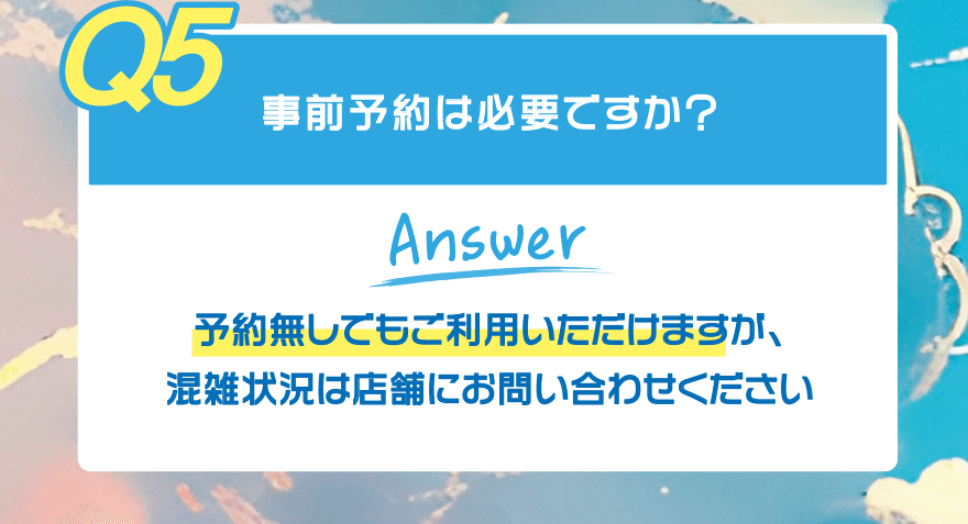 【Q5】事前予約は必要ですか?【Answer】予約無しでもご利用いただけますが、混雑状況は店舗にお問い合わせください