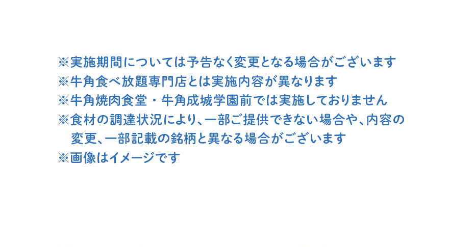 ※実施期間については予告なく変更となる場合がございます ※牛角食べ放題専門店とは実施内容が異なります ※牛角焼肉食堂・牛角成城学園前では実施しておりません ※食材の調達状況により、一部ご提供できない場合や、内容の変更、一部記載の銘柄と異なる場合がございます ※画像はイメージです