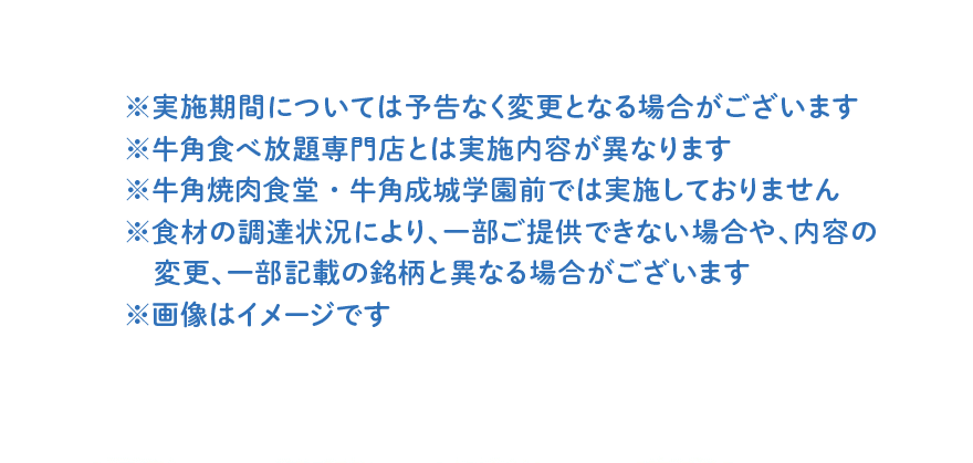 ※実施期間については予告なく変更となる場合がございます ※牛角食べ放題専門店とは実施内容が異なります ※牛角焼肉食堂・牛角成城学園前では実施しておりません ※食材の調達状況により、一部ご提供できない場合や、内容の変更、一部記載の銘柄と異なる場合がございます ※画像はイメージです