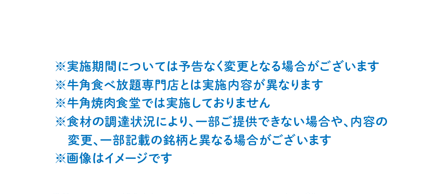 ※実施期間については予告なく変更となる場合がございます ※牛角食べ放題専門店とは実施内容が異なります ※牛角焼肉食堂では実施しておりません ※食材の調達状況により、一部ご提供できない場合や、内容の変更、一部記載の銘柄と異なる場合がございます ※画像はイメージです