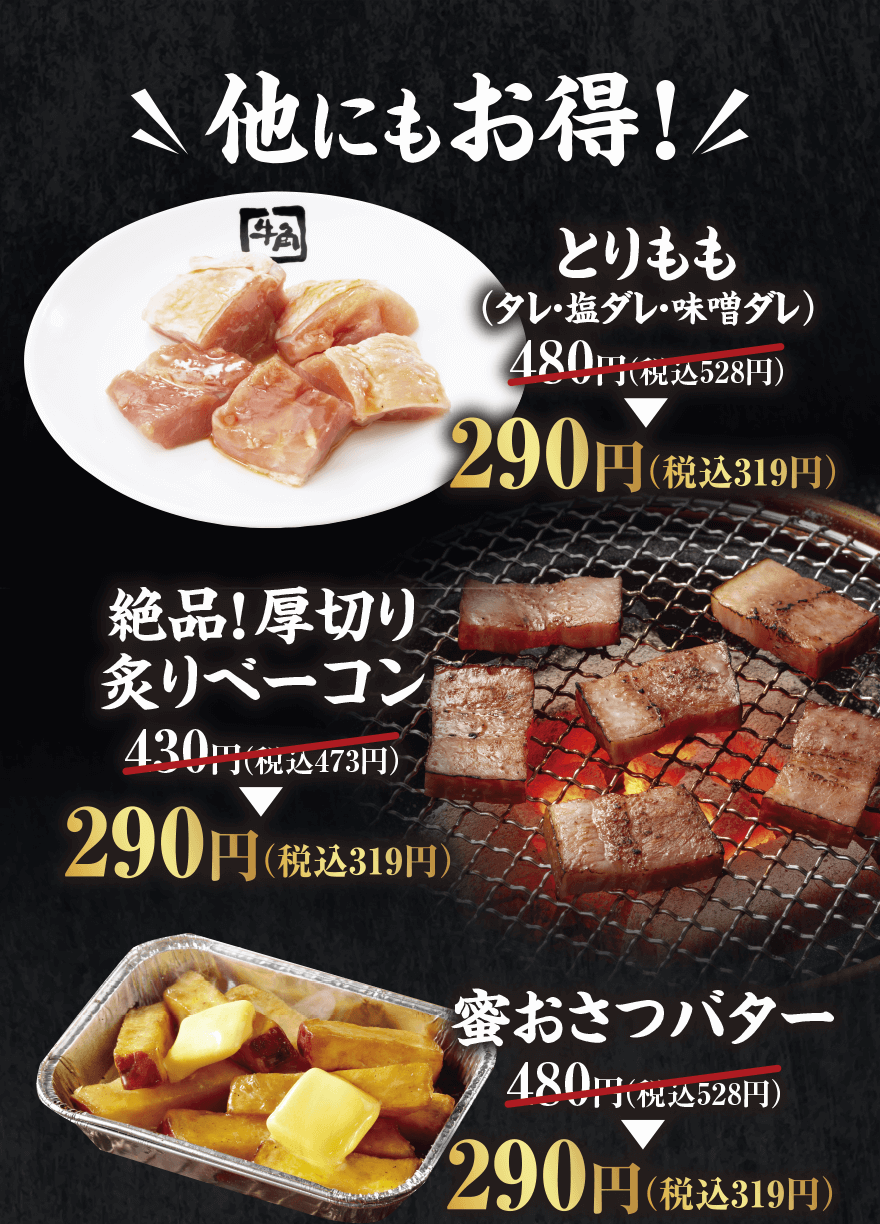 他にもお得!【とりもも (タレ・塩ダレ・味噌ダレ)】480円(税込528円) → 290円(税込319円)【絶品!厚切り炙りベーコン】430円(税込473円) → 290円(税込319円)【蜜おさつバター】480円(税込528円) → 290円(税込319円)