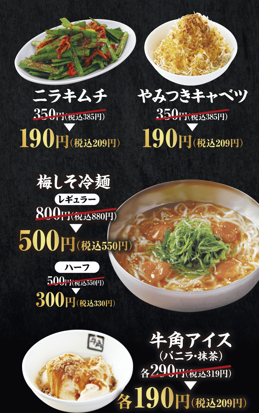 【ニラキムチ】350円(税込385円) → 190円(税込209円)【やみつきキャベツ】350円(税込385円) → 190円(税込209円)【梅しそ冷麺レギュラー】800円(税込880円) → 500円(税込550円)【ハーフ】500円(税込550円) → 300円(税込330円)【牛角アイス(バニラ・抹茶)】各290円(税込319円) → 各190円(税込209円)