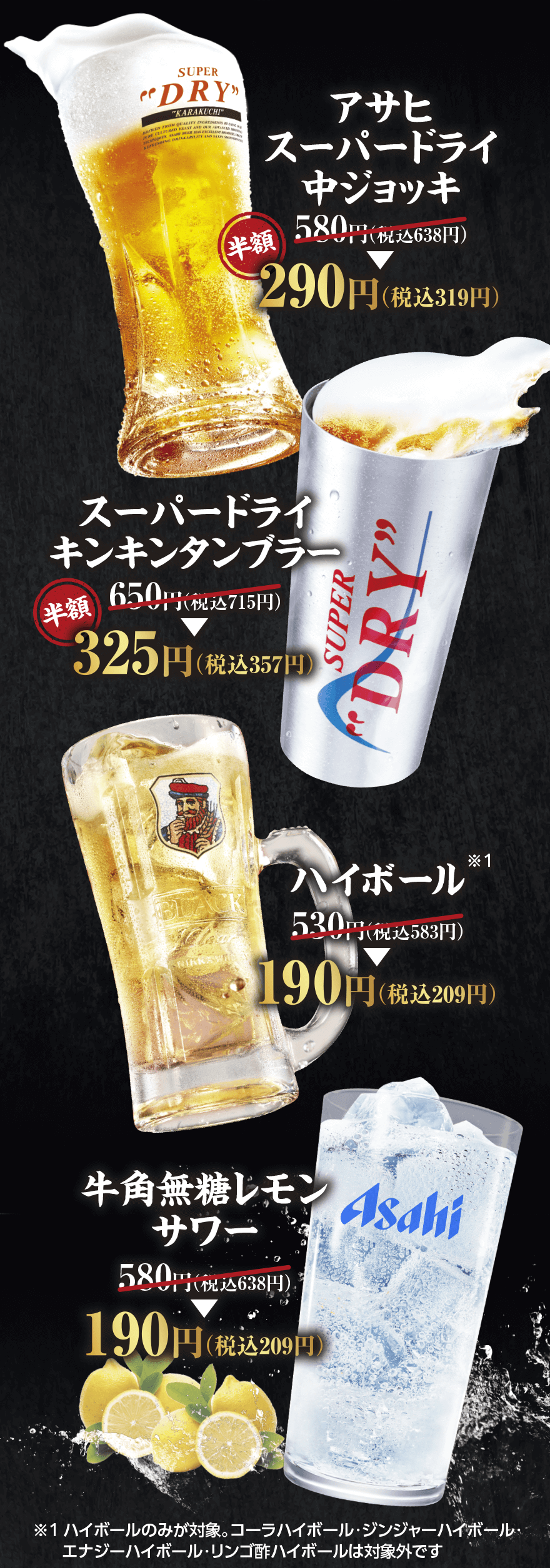【アサヒスーパードライ中ジョッキ】580円(税込638円) → 半額290円(税込319円)【スーパードライキンキンタンブラー】650円(税込715円) → 半額325円(税込357円)【ハイボール ※1】530円(税込583円) → 190円(税込209円)【牛角無糖レモンサワー】580円(税込638円) → 190円(税込209円)　※1 ハイボールのみが対象。コーラハイボール・ジンジャーハイボール・エナジーハイボール・リンゴ酢ハイボールは対象外です