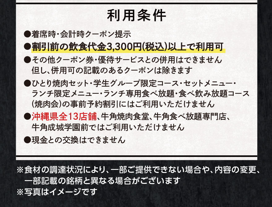 【利用条件】●着席時・会計時クーポン提示 ●割引前の飲食代金3,300円(税込)以上で利用可 ●その他クーポン券・優待サービスとの併用はできません但し、併用可の記載のあるクーポンは除きます ●ひとり焼肉セット・学生グループ限定コース・セットメニュー・ ランチ限定メニュー・ランチ専用食べ放題・食べ飲み放題コース (焼肉会)の事前予約割引にはご利用いただけません ●沖縄県全13店舗、牛角焼肉食堂、牛角食べ放題専門店、 牛角成城学園前ではご利用いただけません ●現金との交換はできません ※食材の調達状況により、一部ご提供できない場合や、内容の変更、 一部記載の銘柄と異なる場合がございます ※写真はイメージです