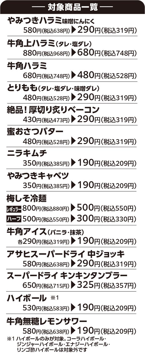 ———— 対象商品一覧 ———【やみつきハラミ味噌にんにく】580円(税込638円) → 290円(税込319円)【牛角上ハラミ(タレ・塩ダレ)】880円(税込968円) → 680円(税込748円)【牛角ハラミ】680円(税込748円) → 480円(税込528円)【とりもも(タレ・塩ダレ・味噌ダレ)】480円(税込528円) → 290円(税込319円)【絶品! 厚切り炙りベーコン】430円(税込473円) → 290円(税込319円)【蜜おさつバター】480円(税込528円) → 290円(税込319円)【ニラキムチ】 350円(税込385円) → 190円(税込209円)【やみつきキャベツ】350円(税込385円) → 190円(税込209円)【梅しそ冷麺】800円(税込880円) → 500円(税込550円)【ハーフ】500円(税込550円) → 300円(税込330円)【牛角アイス(バニラ・抹茶)】各290円(税込319円) → 190円(税込209円)【アサヒスーパードライ 中ジョッキ】580円(税込638円) → 290円(税込319円)【スーパードライ キンキンタンブラー】650円(税込715円) → 325円(税込357円)【ハイボール ※1】530円(税込583円) → 190円(税込209円)【牛角無糖レモンサワー】580円(税込638円) → 190円(税込209円) ※1ハイボールのみが対象。コーラハイボール・ ジンジャーハイボール・エナジーハイボール・リンゴ酢ハイボールは対象外です