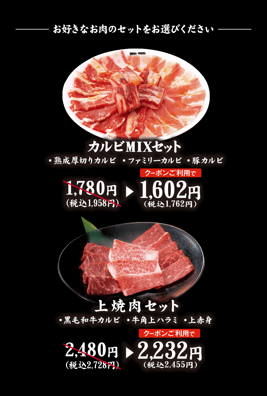 お好きなお肉のセットをお選びください カルビMIXセット ・熟成厚切りカルビ ・ファミリーカルビ ・豚カルビ 1,780円（税込1,958円）→【クーポンご利用で】1,602円（税込1,762円） 上焼肉セット ・黒毛和牛カルビ ・牛角上ハラミ ・上赤身 2,480円（税込2,728円）→【クーポンご利用で】2,232円（税込2,455円）